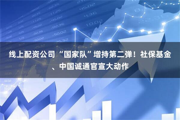 线上配资公司 “国家队”增持第二弹！社保基金、中国诚通官宣大动作