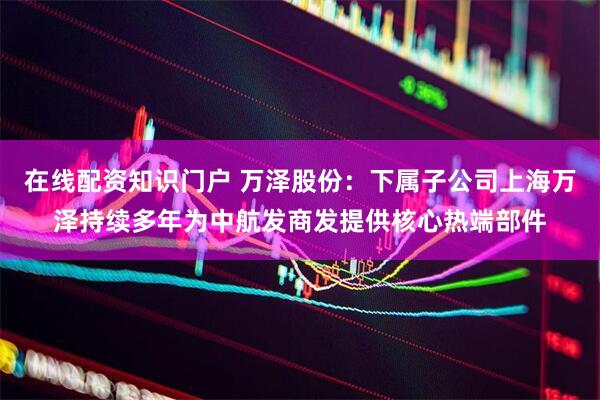 在线配资知识门户 万泽股份：下属子公司上海万泽持续多年为中航发商发提供核心热端部件