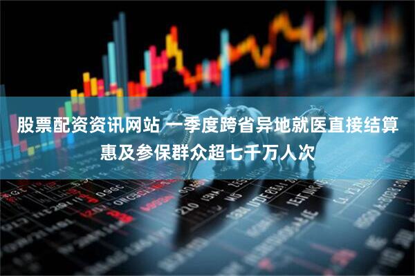股票配资资讯网站 一季度跨省异地就医直接结算惠及参保群众超七千万人次