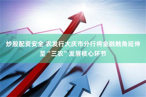 炒股配资安全 农发行大庆市分行将金融触角延伸至“三农”发展核心环节