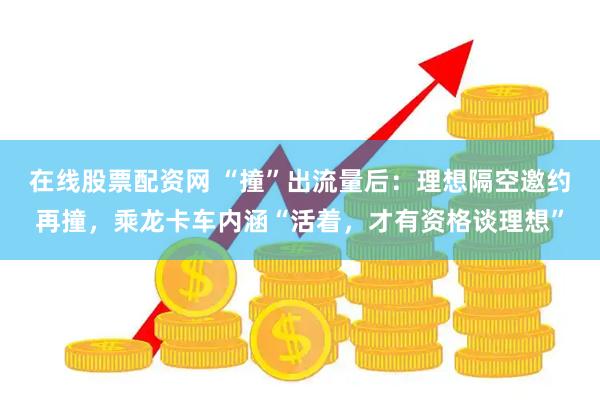 在线股票配资网 “撞”出流量后：理想隔空邀约再撞，乘龙卡车内涵“活着，才有资格谈理想”