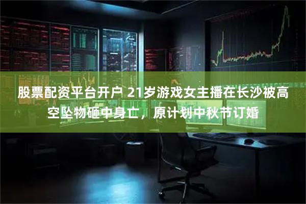 股票配资平台开户 21岁游戏女主播在长沙被高空坠物砸中身亡，原计划中秋节订婚