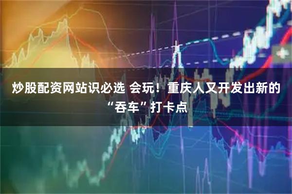 炒股配资网站识必选 会玩！重庆人又开发出新的“吞车”打卡点