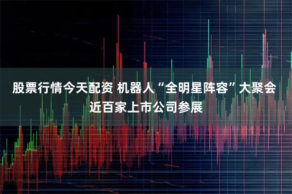 股票行情今天配资 机器人“全明星阵容”大聚会 近百家上市公司参展