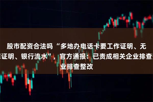 股市配资合法吗 “多地办电话卡要工作证明、无犯罪证明、银行流水”,官方通报:已责成相关企业排查整改