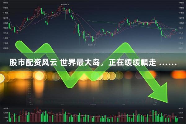 股市配资风云 世界最大岛,正在缓缓飘走 ……