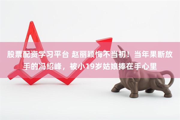 股票配资学习平台 赵丽颖悔不当初!当年果断放手的冯绍峰,被小19岁姑娘捧在手心里