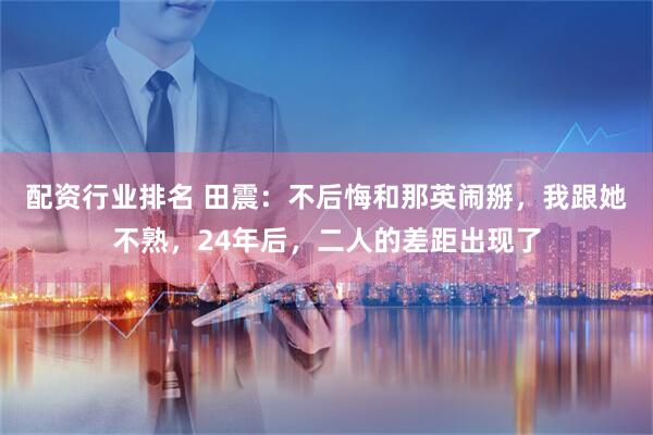配资行业排名 田震:不后悔和那英闹掰,我跟她不熟,24年后,二人的差距出现了